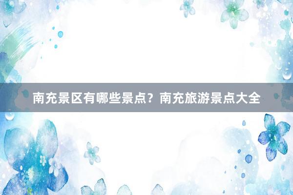 南充景区有哪些景点？南充旅游景点大全